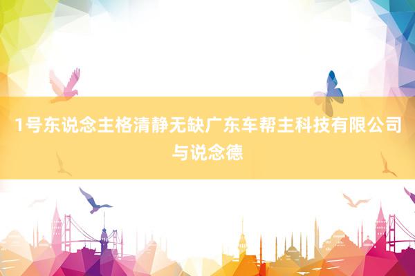 1号东说念主格清静无缺广东车帮主科技有限公司与说念德