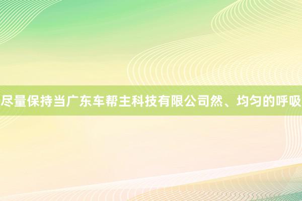 尽量保持当广东车帮主科技有限公司然、均匀的呼吸